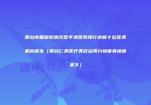 邢台市面部轮廓改型手术医院排行榜前十位医美机构诞生（邢台仁美医疗美容诊所分榜首竟被他拿下）