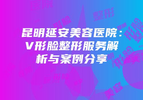 昆明延安美容医院：V形脸整形服务解析与案例分享