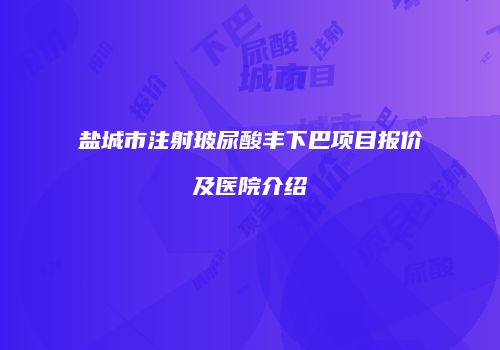 盐城市注射玻尿酸丰下巴项目报价及医院介绍