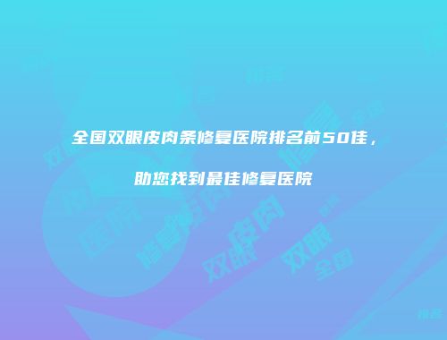 全国双眼皮肉条修复医院排名前50佳，助您找到最佳修复医院