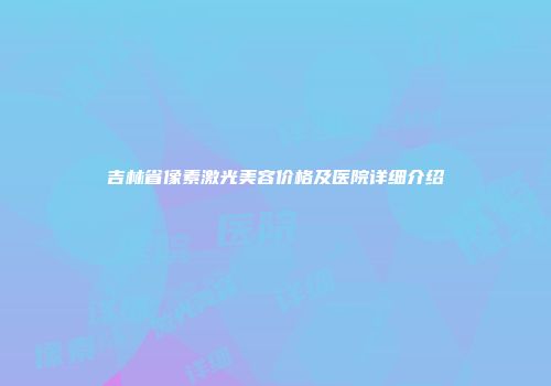 吉林省像素激光美容价格及医院详细介绍