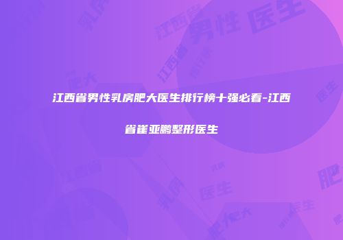 江西省男性乳房肥大医生排行榜十强必看-江西省崔亚鹏整形医生