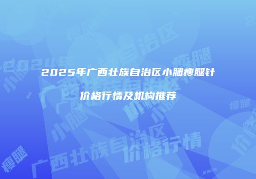 2025年广西壮族自治区小腿瘦腿针价格行情及机构推荐