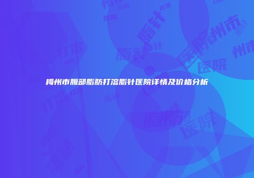 梅州市腹部脂肪打溶脂针医院详情及价格分析