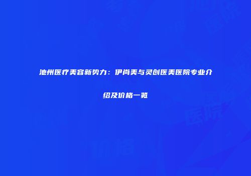 池州医疗美容新势力：伊尚美与灵创医美医院专业介绍及价格一览