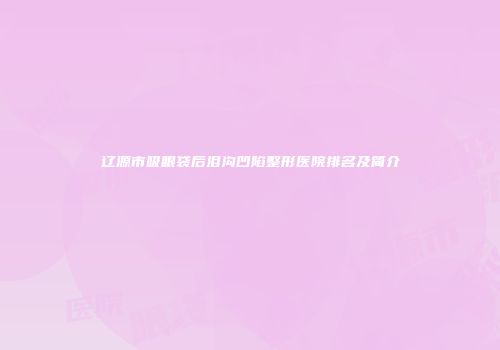 辽源市吸眼袋后泪沟凹陷整形医院排名及简介