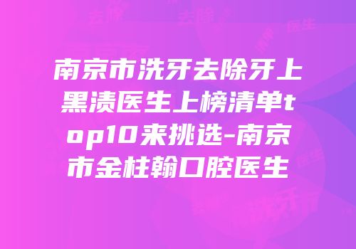 南京市洗牙去除牙上黑渍医生上榜清单top10来挑选-南京市金柱翰口腔医生