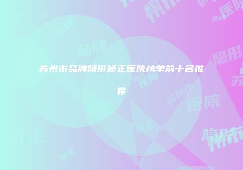 苏州市品牌隐形矫正医院榜单前十名推荐