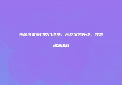 抚顺博莱美口腔门诊部：医疗服务升级，收费标准详解