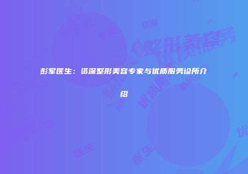彭军医生：资深整形美容专家与优质服务诊所介绍