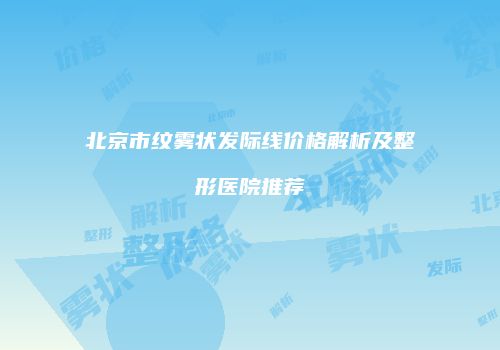 北京市纹雾状发际线价格解析及整形医院推荐