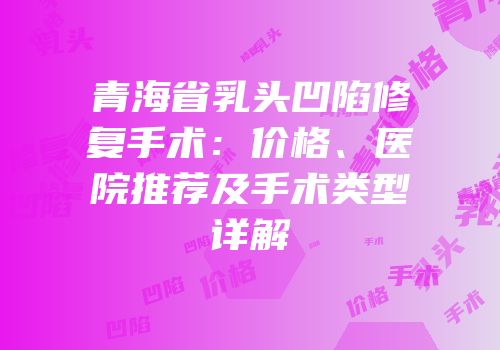 青海省乳头凹陷修复手术：价格、医院推荐及手术类型详解