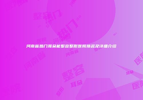 河南省热门耳朵能整容整形医院排名及详细介绍
