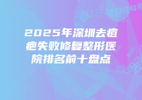 2025年深圳去痘疤失败修复整形医院排名前十盘点