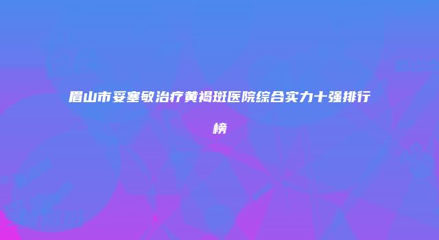 眉山市妥塞敏治疗黄褐斑医院综合实力十强排行榜