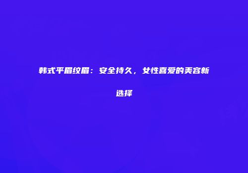 韩式平眉纹眉：安全持久，女性喜爱的美容新选择