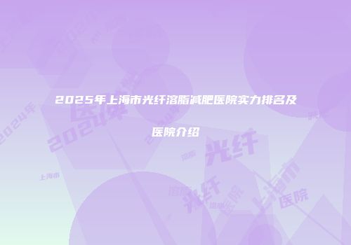 2025年上海市光纤溶脂减肥医院实力排名及医院介绍
