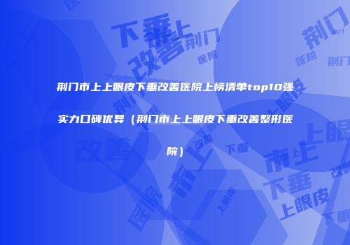 荆门市上上眼皮下垂改善医院上榜清单top10强实力口碑优异（荆门市上上眼皮下垂改善整形医院）