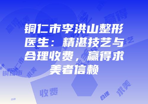 铜仁市李洪山整形医生：精湛技艺与合理收费，赢得求美者信赖