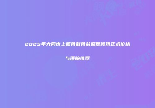 2025年大同市上颌骨截骨前移反颌矫正术价格与医院推荐