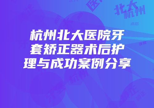 杭州北大医院牙套矫正器术后护理与成功案例分享