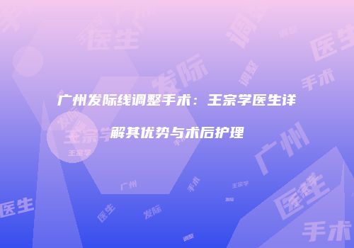 广州发际线调整手术：王宗学医生详解其优势与术后护理