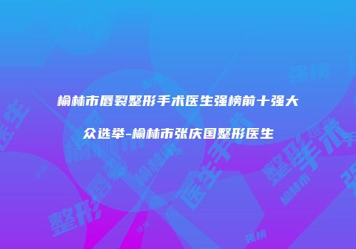 榆林市唇裂整形手术医生强榜前十强大众选举-榆林市张庆国整形医生