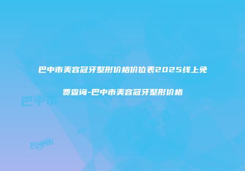 巴中市美容冠牙整形价格价位表2025线上免费查询-巴中市美容冠牙整形价格