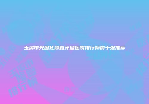 玉溪市光固化修复牙缝医院排行榜前十强推荐