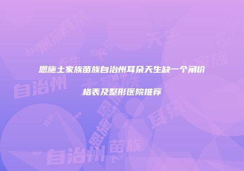 恩施土家族苗族自治州耳朵天生缺一个角价格表及整形医院推荐