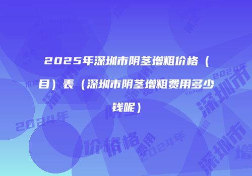 2025年深圳市阴茎增粗价格（目）表（深圳市阴茎增粗费用多少钱呢）