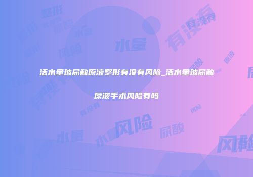 活水量玻尿酸原液整形有没有风险_活水量玻尿酸原液手术风险有吗