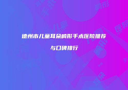 德州市儿童耳朵畸形手术医院推荐与口碑排行