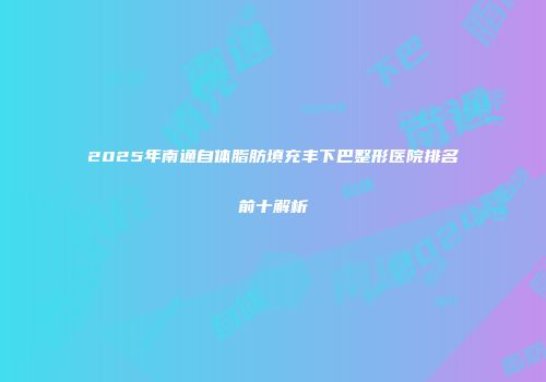 2025年南通自体脂肪填充丰下巴整形医院排名前十解析