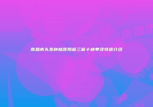 南昌市头发种植医院前三前十榜单及特色介绍