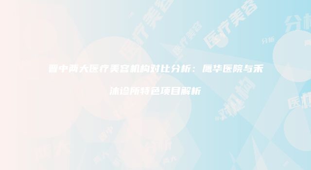 晋中两大医疗美容机构对比分析：鹰华医院与禾沐诊所特色项目解析