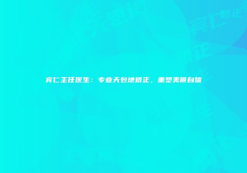 宾仁主任医生：专业天包地矫正，重塑美丽自信