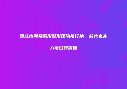 枣庄市耳朵畸形整形医院排行榜：前六家实力与口碑俱佳