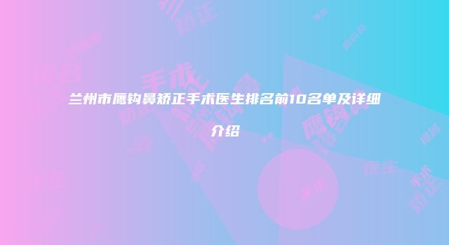 兰州市鹰钩鼻矫正手术医生排名前10名单及详细介绍
