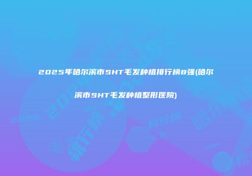 2025年哈尔滨市SHT毛发种植排行榜8强(哈尔滨市SHT毛发种植整形医院)