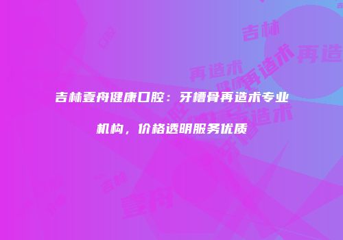 吉林壹舟健康口腔：牙槽骨再造术专业机构，价格透明服务优质