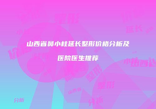 山西省鼻小柱延长整形价格分析及医院医生推荐