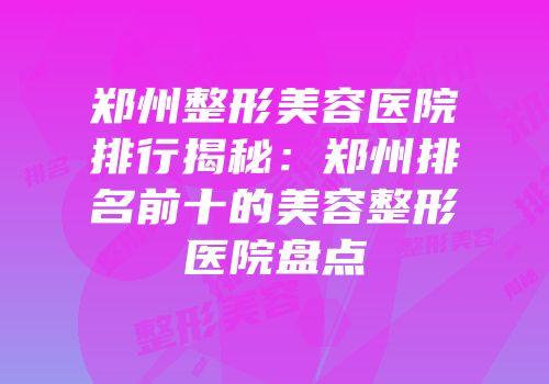 郑州整形美容医院排行揭秘：郑州排名前十的美容整形医院盘点