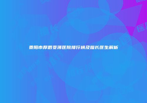 贵阳市厚唇变薄医院排行榜及擅长医生解析