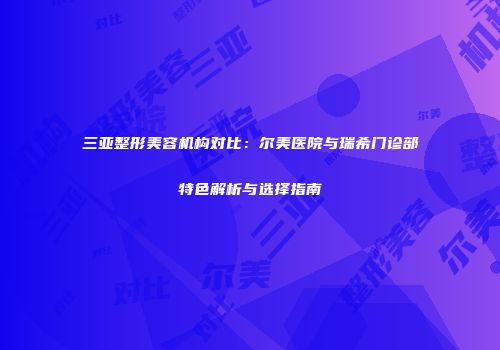 三亚整形美容机构对比：尔美医院与瑞希门诊部特色解析与选择指南