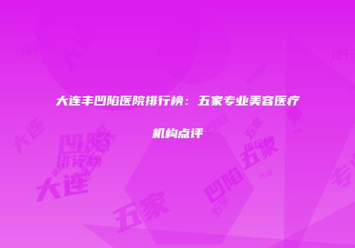 大连丰凹陷医院排行榜：五家专业美容医疗机构点评