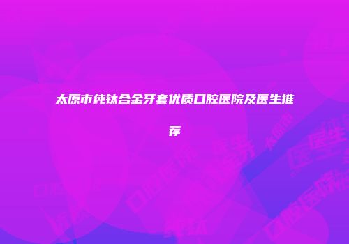 太原市纯钛合金牙套优质口腔医院及医生推荐