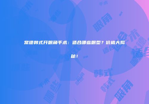 常德韩式开眼角手术：适合哪些眼型？价格大揭秘！