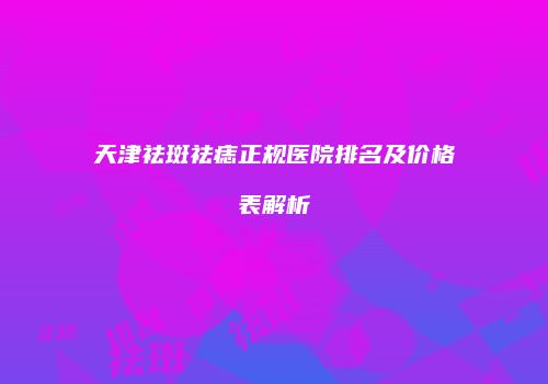 天津祛斑祛痣正规医院排名及价格表解析
