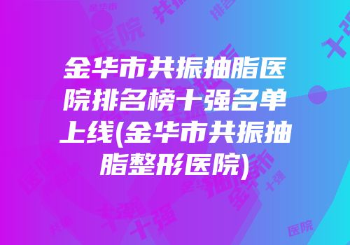 金华市共振抽脂医院排名榜十强名单上线(金华市共振抽脂整形医院)